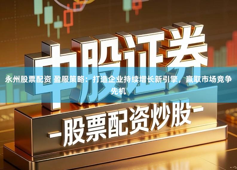 永州股票配资 盈服策略：打造企业持续增长新引擎，赢取市场竞争先机