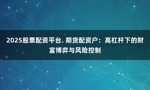 2025股票配资平台. 期货配资户：高杠杆下的财富博弈与风险控制