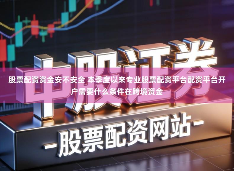 股票配资资金安不安全 本季度以来专业股票配资平台配资平台开户需要什么条件在跨境资金
