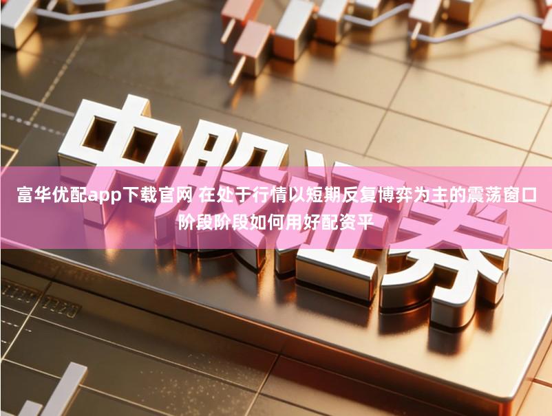 富华优配app下载官网 在处于行情以短期反复博弈为主的震荡窗口阶段阶段如何用好配资平