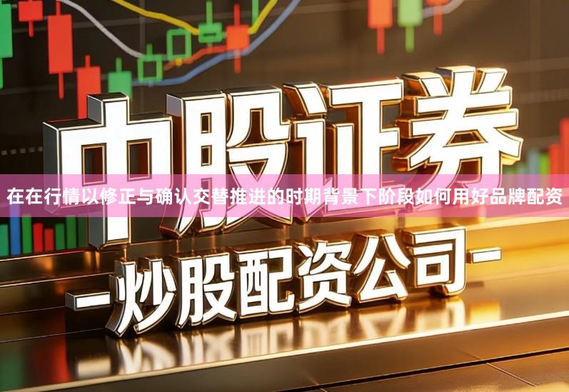 在在行情以修正与确认交替推进的时期背景下阶段如何用好品牌配资
