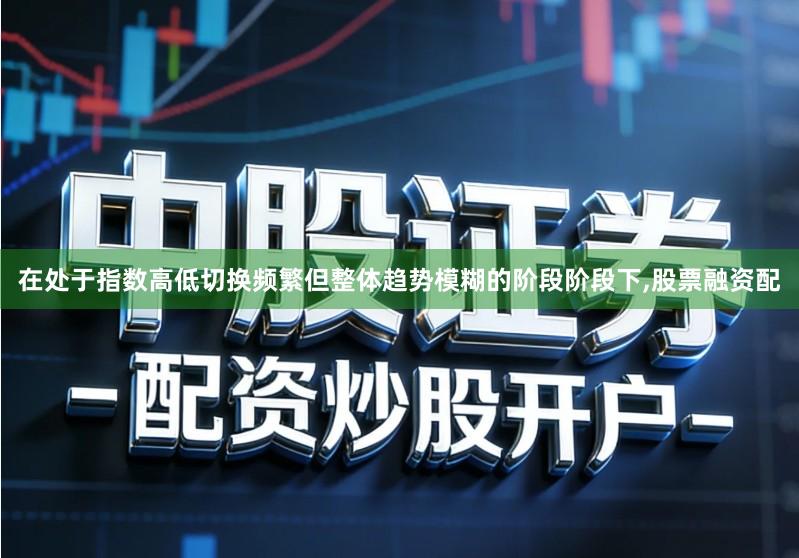 在处于指数高低切换频繁但整体趋势模糊的阶段阶段下,股票融资配