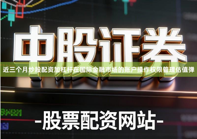 近三个月炒股配资加杠杆在国际金融市场的账户操作权限管理估值弹