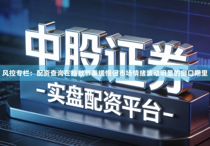 风控专栏：配资查询在指数节奏缓慢但市场情绪波动明显的窗口期里