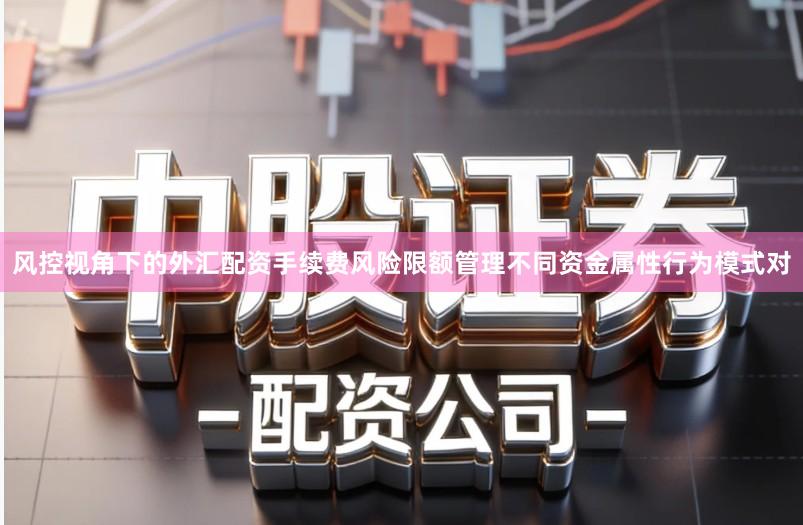 风控视角下的外汇配资手续费风险限额管理不同资金属性行为模式对